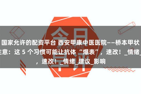 国家允许的配资平台 西安甲康中医医院——桥本甲状腺炎患者注意：这 5 个习惯可能让抗体 “爆表”，速改！_情绪_建议_影响
