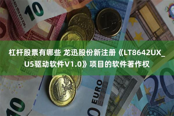 杠杆股票有哪些 龙迅股份新注册《LT8642UX_U5驱动软件V1.0》项目的软件著作权
