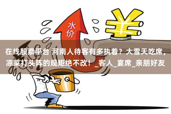 在线股票平台 河南人待客有多执着？大雪天吃席，凉菜打头阵的规矩绝不改！_客人_宴席_亲朋好友