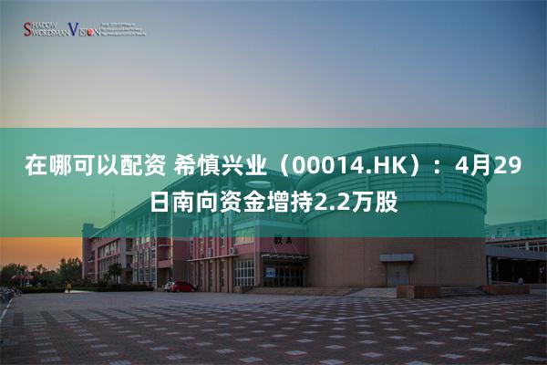 在哪可以配资 希慎兴业（00014.HK）：4月29日南向资金增持2.2万股