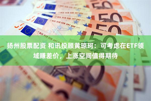 扬州股票配资 和讯投顾黄琼珂：可考虑在ETF领域赚差价，上涨空间值得期待