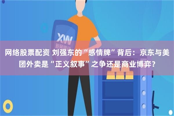 网络股票配资 刘强东的“感情牌”背后：京东与美团外卖是“正义叙事”之争还是商业博弈？