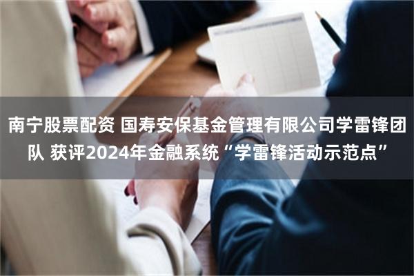 南宁股票配资 国寿安保基金管理有限公司学雷锋团队 获评2024年金融系统“学雷锋活动示范点”
