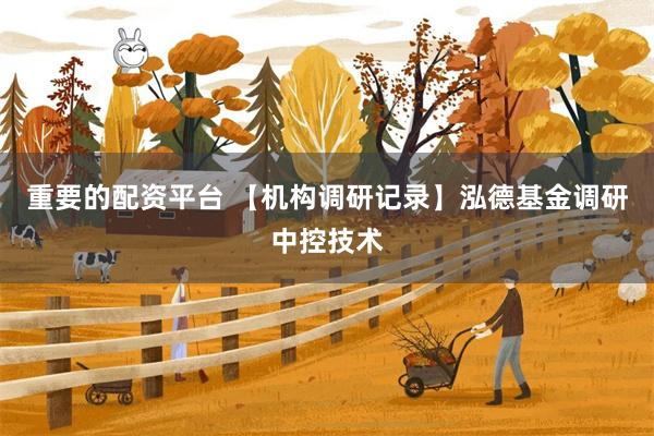 重要的配资平台 【机构调研记录】泓德基金调研中控技术