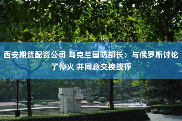 西安期货配资公司 乌克兰国防部长：与俄罗斯讨论了停火 并同意交换战俘