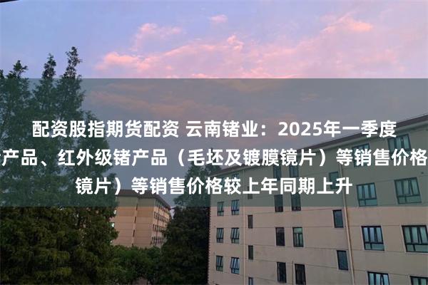 配资股指期货配资 云南锗业：2025年一季度，公司光伏级锗产品、红外级锗产品（毛坯及镀膜镜片）等销售价格较上年同期上升
