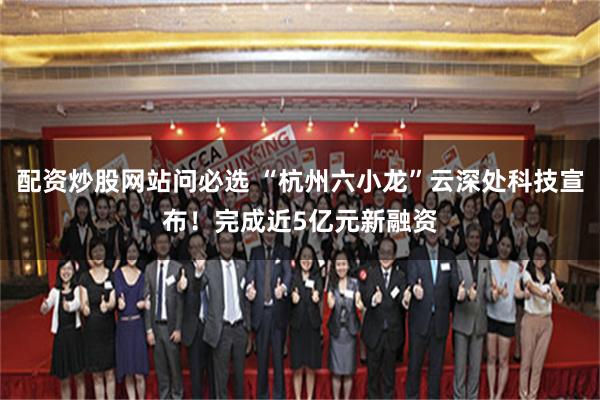 配资炒股网站问必选 “杭州六小龙”云深处科技宣布！完成近5亿元新融资