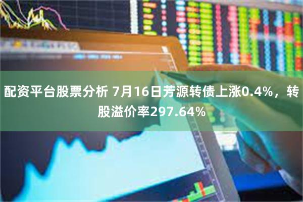 配资平台股票分析 7月16日芳源转债上涨0.4%，转股溢价率297.64%