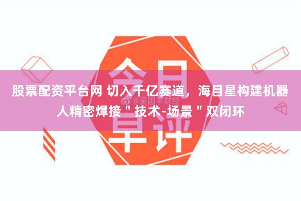 股票配资平台网 切入千亿赛道,海目星构建机器人精密焊接"技术-场景"双闭环