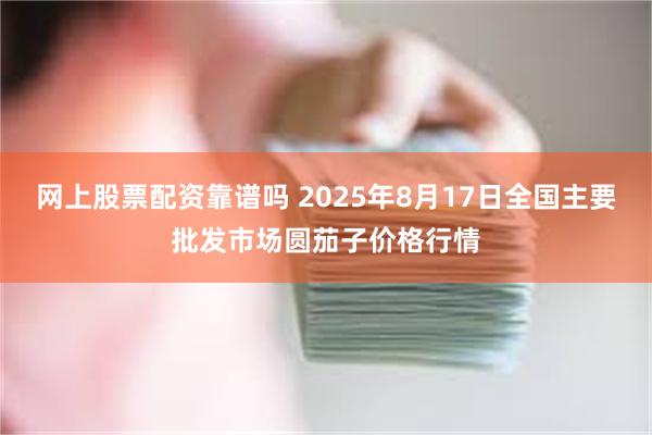 网上股票配资靠谱吗 2025年8月17日全国主要批发市场圆茄子价格行情