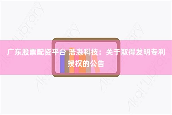 广东股票配资平台 浩淼科技：关于取得发明专利授权的公告