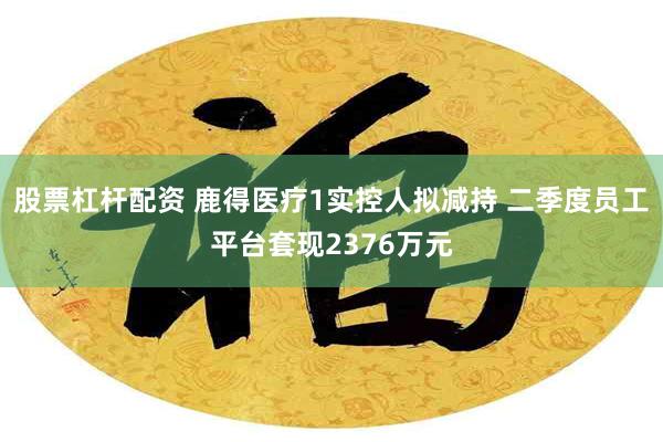 股票杠杆配资 鹿得医疗1实控人拟减持 二季度员工平台套现2376万元