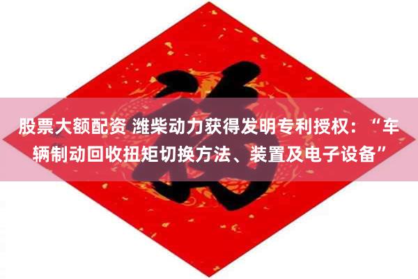 股票大额配资 潍柴动力获得发明专利授权:“车辆制动回收扭矩切换方法、装置及电子设备”
